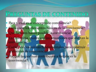Para ti cuál es el concepto de convivencia?Cuáles son los elementos básicos de la convivencia?Qué factores hacen posible la convivencia?En Colombia, cuáles son las situaciones que afectan la convivencia?Cuáles son los valores fundamentales para construir ambientes de convivencia?Por qué las normas contribuyen a fortalecer la convivencia?Preguntas de contenido