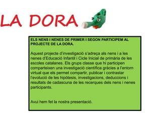 ELS NENS I NENES DE PRIMER I SEGON PARTICIPEM AL
PROJECTE DE LA DORA.
Aquest projecte d’investigació s’adreça als nens i a les
nenes d’Educació Infantil i Cicle Inicial de primària de les
escoles catalanes. Els grups classe que hi participen
comparteixen una investigació científica gràcies a l’entorn
virtual que els permet compartir, publicar i contrastar
l’evolució de les hipòtesis, investigacions, deduccions i
resultats de cadascuna de les recerques dels nens i nenes
participants.
Avui hem fet la nostra presentació.
 