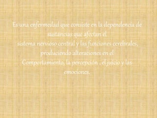 Es una enfermedad que consiste en la dependencia de
sustancias que afectan el
sistema nervioso central y las funciones cerebrales,
produciendo alteraciones en el
Comportamiento, la percepción , el juicio y las
emociones.