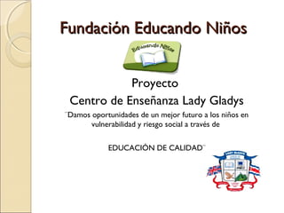 Fundación Educando Niños


            Proyecto
 Centro de Enseñanza Lady Gladys
¨Damos oportunidades de un mejor futuro a los niños en
       vulnerabilidad y riesgo social a través de


            EDUCACIÓN DE CALIDAD¨
 
