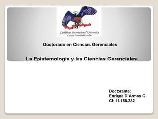 Doctorante:
Enrique D`Armas G.
CI: 11.158.282
Doctorado en Ciencias Gerenciales
La Epistemología y las Ciencias Gerenciales
 
