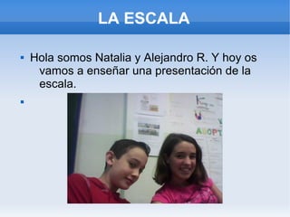 LA ESCALA
 Hola somos Natalia y Alejandro R. Y hoy os
vamos a enseñar una presentación de la
escala.

 