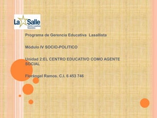 Programa de Gerencia Educativa Lasallista
Módulo IV SOCIO-POLITICO
Unidad 2:EL CENTRO EDUCATIVO COMO AGENTE
SOCIAL
Florángel Ramos. C.I. 6 453 746
 