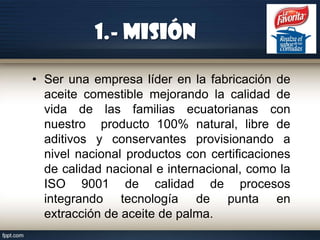 1.- Misión
• Ser una empresa líder en la fabricación de
aceite comestible mejorando la calidad de
vida de las familias ecuatorianas con
nuestro producto 100% natural, libre de
aditivos y conservantes provisionando a
nivel nacional productos con certificaciones
de calidad nacional e internacional, como la
ISO 9001 de calidad de procesos
integrando tecnología de punta en
extracción de aceite de palma.

 