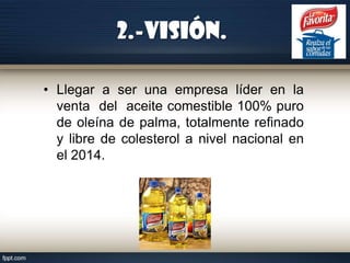 2.-Visión.
• Llegar a ser una empresa líder en la
venta del aceite comestible 100% puro
de oleína de palma, totalmente refinado
y libre de colesterol a nivel nacional en
el 2014.

 