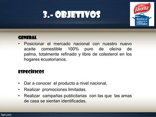 3.- Objetivos
General
• Posicionar el mercado nacional con nuestro nuevo
aceite comestible 100% puro de oleína de
palma, totalmente refinado y libre de colesterol en los
hogares ecuatorianos.
Específicos
• Dar a conocer el producto a nivel nacional.
• Realizar promociones limitadas.
• Realizar campañas publicitarias con las que las amas
de casa se sientan identificadas.

 