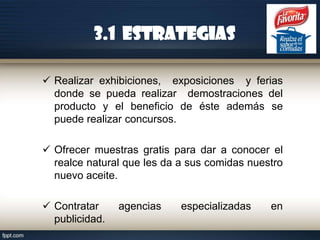 3.1 ESTRATEGIAS
 Realizar exhibiciones, exposiciones y ferias
donde se pueda realizar demostraciones del
producto y el beneficio de éste además se
puede realizar concursos.
 Ofrecer muestras gratis para dar a conocer el
realce natural que les da a sus comidas nuestro
nuevo aceite.
 Contratar
publicidad.

agencias

especializadas

en

 