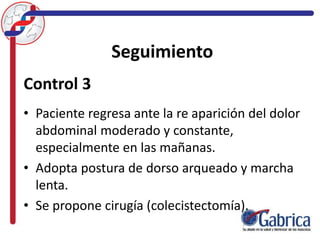 Seguimiento
Control 3
• Paciente regresa ante la re aparición del dolor
abdominal moderado y constante,
especialmente en las mañanas.
• Adopta postura de dorso arqueado y marcha
lenta.
• Se propone cirugía (colecistectomía).
 