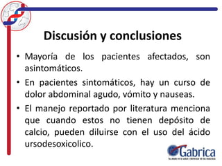 Discusión y conclusiones
• Mayoría de los pacientes afectados, son
asintomáticos.
• En pacientes sintomáticos, hay un curso de
dolor abdominal agudo, vómito y nauseas.
• El manejo reportado por literatura menciona
que cuando estos no tienen depósito de
calcio, pueden diluirse con el uso del ácido
ursodesoxicolico.
 