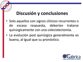 Discusión y conclusiones
• Solo aquellos con signos clínicos recurrentes o
de escasa respuesta, deberían tratarse
quirúrgicamente con una colecistectomía.
• La evolución post quirúrgica generalmente es
buena, al igual que su pronóstico.
 