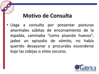 Motivo de Consulta
• Llega a consulta por presentar posturas
anormales súbitas de encorvamiento de la
espalda, caminaba “como pisando huevos”,
jadeo un episodio de vómito, no había
querido desayunar y procuraba esconderse
bajo las cobijas o sitios oscuros.
 