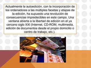 Actualmente la autoedición, con la incorporación de
los ordenadores a las múltiples facetas y etapas de
la edición, ha supuesto una revolución de
consecuencias impredecibles en este campo. Una
ventana abierta a la libertad de edición en el ya
cercano siglo XXI (Internet, CD-ROM, multimedia,
edición de documentos desde el propio domicilio o
centro de trabajo, etc.).

 