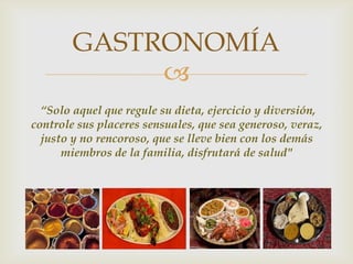 
GASTRONOMÍA
“Solo aquel que regule su dieta, ejercicio y diversión,
controle sus placeres sensuales, que sea generoso, veraz,
justo y no rencoroso, que se lleve bien con los demás
miembros de la familia, disfrutará de salud"
 