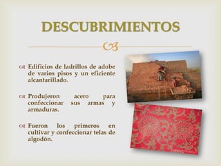 
 Edificios de ladrillos de adobe
de varios pisos y un eficiente
alcantarillado.
 Produjeron acero para
confeccionar sus armas y
armaduras.
 Fueron los primeros en
cultivar y confeccionar telas de
algodón.
DESCUBRIMIENTOS
 