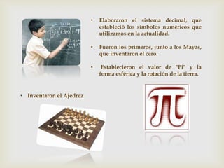 • Elaboraron el sistema decimal, que
estableció los símbolos numéricos que
utilizamos en la actualidad.
• Fueron los primeros, junto a los Mayas,
que inventaron el cero.
• Establecieron el valor de "Pi" y la
forma esférica y la rotación de la tierra.
• Inventaron el Ajedrez
 