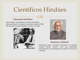 
Científicos Hindúes
Satyendra Nath Bose
Físico Hindú, especializado en física matemática.
Reconocido por su trabajo en mecánica cuántica (1920)
Dio las bases para la Estadística de Bose- Einstein.
Humayun Abdulali
Ornitólogo Indio. Secretario Honorario de: Bombay
Natural History Society. Tuvo una importante
participación en la catalogación de pieles de aves de la
colección.
 