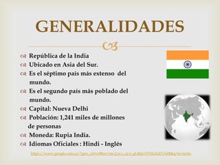  República de la India
 Ubicado en Asia del Sur.
 Es el séptimo país más extenso del
mundo.
 Es el segundo país más poblado del
mundo.
 Capital: Nueva Delhi
 Población: 1,241 miles de millones
de personas
 Moneda: Rupia India.
 Idiomas Oficiales : Hindi - Inglés
GENERALIDADES
https://www.google.com.co/?gws_rd=cr#bav=on.2,or.r_cp.r_qf.&fp=3710c2ed7c7e0f&q=la+india
 