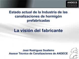 Estado actual de la Industria de las
canalizaciones de hormigón
prefabricadas
La visión del fabricante
José Rodriguez Soalleiro
Asesor Técnico de Canalizaciones de ANDECE
 