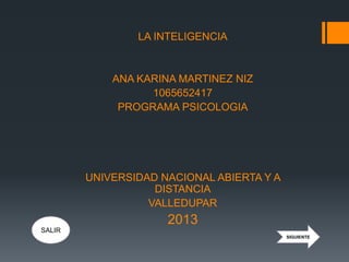 LA INTELIGENCIA
ANA KARINA MARTINEZ NIZ
1065652417
PROGRAMA PSICOLOGIA
UNIVERSIDAD NACIONAL ABIERTA Y A
DISTANCIA
VALLEDUPAR
2013
SIGUIENTE
SALIR
 