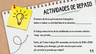 ACTIVIDADES DE REPASO
El número de horas que la persona trabajadora
dedica a realizar su actividad laboral se denomina _____________
Si trabajo menos horas de las establecidas en mi convenio colectivo
tengo una jornada_________________________________
Carlos, de 17 años trabaja 20 h semanales con horario de 10:00 a 20:00
los sábados y los domingos, y le dan una hora para comer.
¿Es correcta la jornada que realiza?
11
 