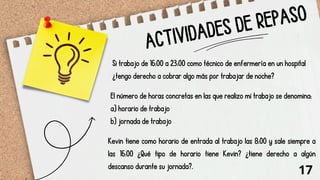 ACTIVIDADES DE REPASO
Si trabajo de 16:00 a 23:00 como técnico de enfermería en un hospital
¿tengo derecho a cobrar algo más por trabajar de noche?
El número de horas concretas en las que realizo mi trabajo se denomina:
a) horario de trabajo
b) jornada de trabajo
Kevin tiene como horario de entrada al trabajo las 8:00 y sale siempre a
las 16:00 ¿Qué tipo de horario tiene Kevin? ¿tiene derecho a algún
descanso durante su jornada?.
17
 