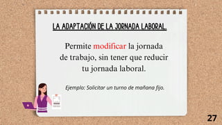 LA ADAPTACIÓN DE LA JORNADA LABORAL.
Permite modificar la jornada
de trabajo, sin tener que reducir
tu jornada laboral.
Ejemplo: Solicitar un turno de mañana fijo.
27
 
