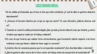 De las salidas profesionales que ofrece el ciclo que estás estudiando ¿A cuál de ellas te gustaría dedicarte
laboralmente?.
1.
¿Conoces el Convenio Colectivo por el que se rige ese sector?. En caso afirmativo ¿Sabrías decirme cuál
es?.
2.
Teniendo en cuenta la salida profesional elegida ¿Qué jornada y horario laboral crees que tendrás y cuál es
el salario que esperas recibir por el trabajo realizado?.
3.
En caso de que tuvieras que realizar horas extraordinarias ¿qué incremento salarial respecto a las horas
ordinarias crees que tienen o deberían tener según tu convenio? .
4.
¿Cuántos días de vacaciones piensas que te corresponden anualmente? ¿Son días laborables o naturales?.
5.
¿Qué te gustaría saber acerca de tu futuro sector de trabajo antes de incorporarte al mundo laboral?.
6. 3
CUESTIONARIO INICIAL
 