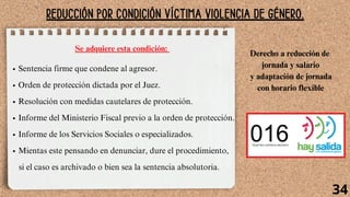 REDUCCIÓN POR CONDICIÓN VÍCTIMA VIOLENCIA DE GÉNERO.
Sentencia firme que condene al agresor.
Orden de protección dictada por el Juez.
Resolución con medidas cautelares de protección.
Informe del Ministerio Fiscal previo a la orden de protección.
Informe de los Servicios Sociales o especializados.
Mientas este pensando en denunciar, dure el procedimiento,
si el caso es archivado o bien sea la sentencia absolutoria.
Se adquiere esta condición:
Derecho a reducción de
jornada y salario
y adaptación de jornada
con horario flexible
34
 