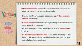 Derecho necesario. No sustituible por dinero, salvo fin del
contrato o que no se hayan disfrutando.
Fijadas por Convenio, con un mínimo de 30 días naturales
anuales retribuidas.
Común acuerdo empresario-trabajador según el calendario de
vacaciones de la empresa.
Se debe conocer la fecha de disfrute al menos 2 meses antes
del inicio.
Se disfrutarán en el mismo año, salvo imposibilidad por baja
laboral, IT o nacimiento y cuidado del menor, en cuyo caso
se trasladan al año siguiente.
45
 