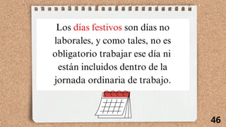 46
Los días festivos son días no
laborales, y como tales, no es
obligatorio trabajar ese día ni
están incluidos dentro de la
jornada ordinaria de trabajo.
 