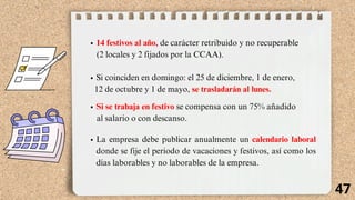 14 festivos al año, de carácter retribuido y no recuperable
(2 locales y 2 fijados por la CCAA).
Si coinciden en domingo: el 25 de diciembre, 1 de enero,
12 de octubre y 1 de mayo, se trasladarán al lunes.
Si se trabaja en festivo se compensa con un 75% añadido
al salario o con descanso.
La empresa debe publicar anualmente un calendario laboral
donde se fije el periodo de vacaciones y festivos, así como los
días laborables y no laborables de la empresa.
47
 