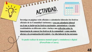 ACTIVIDAD.
Investiga en páginas webs oficiales o calendarios laborales los festivos
oficiales de tu Comunidad Autónoma y crea un calendario laboral
en el que se incluyan los festivos nacionales, autonómicos y locales
resaltándolos en diferente color e incluye una reflexión sobre la
importancia de conocer los festivos de la comunidad y como pueden
afectar a la organización del trabajo y la vida laboral de las personas.
Se puede realizar de manera manual (papel y rotuladores) o digital
(PowerPoint o Canva).
48
 