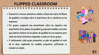 Examina los recursos educativos subidos a Classroom sobre los Planes
de igualdad e investiga sobre la importancia de su existencia en las
empresas.
Por grupos, preparad una presentación sobre los aspectos más
importantes de los planes de igualdad y proponed medidas concretas
que podrían incluirse en los planes de igualdad de una empresa para
cada una de las situaciones asignadas a cada uno de los grupos.
A continuación, cada grupo presentara su plan de igualdad al resto
de la clase, explicando las medidas propuestas justificando su
inclusión en el plan.
51
FLIPPED CLASSROOM
 