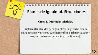 52
Planes de Igualdad. Situaciones.
Grupo 1. Diferencias salariales.
(Implementar medidas para garantizar la igualdad salarial
entre hombres y mujeres que desempeñen el mismo trabajo y
tengan la misma experiencia y cualificación).
 