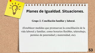 53
Planes de Igualdad. Situaciones.
Grupo 2. Conciliación familiar y laboral.
(Establecer medidas que promuevan la concililación de la
vida laboral y familiar, como horarios flexibles, teletrabajo,
permiso de paternidad y maternidad, etc).
 