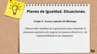 54
Planes de Igualdad. Situaciones.
Grupo 3. Acceso a puestos de liderazgo.
(Desarrollar medidas de capacitación para fomentar la
presencia equitativa de mujeres en puestos directivos y de
responsabilidad en las empresas).
 