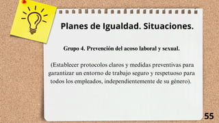 55
Planes de Igualdad. Situaciones.
Grupo 4. Prevención del acoso laboral y sexual.
(Establecer protocolos claros y medidas preventivas para
garantizar un entorno de trabajo seguro y respetuoso para
todos los empleados, independientemente de su género).
 