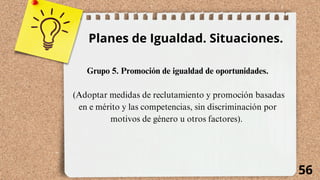 56
Planes de Igualdad. Situaciones.
Grupo 5. Promoción de igualdad de oportunidades.
(Adoptar medidas de reclutamiento y promoción basadas
en e mérito y las competencias, sin discriminación por
motivos de género u otros factores).
 