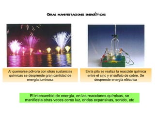 Otras manifestaciones energéticas El intercambio de energía, en las reacciones químicas, se manifiesta otras veces como luz, ondas expansivas, sonido, etc En la pila se realiza la reacción química entre el cinc y el sulfato de cobre. Se desprende energía eléctrica Al quemarse pólvora con otras sustancias químicas se desprende gran cantidad de energía luminosa 