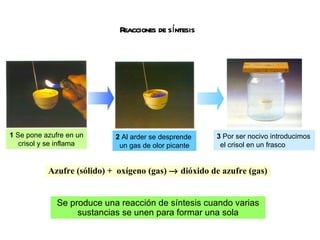 Reacciones de síntesis Azufre (sólido) +  oxígeno (gas)    dióxido de azufre (gas) Se produce una reacción de síntesis cuando varias sustancias se unen para formar una sola 1  Se pone azufre en un  crisol y se inflama 2  Al arder se desprende un gas de olor picante 3  Por ser nocivo introducimos el crisol en un frasco 