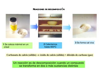 Reacciones de descomposición Carbonato de calcio (sólido)    óxido de calcio (sólido) + dióxido de carbono (gas) Un reacción es de descomposición cuando un compuesto se transforma en dos o más sustancias distintas 1  Se coloca mármol en un crisol 2  Calentamos hasta 900ºC 3  Se forma cal viva 