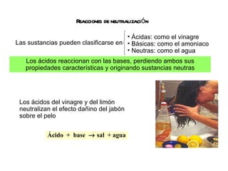Reacciones de neutralización Las sustancias pueden clasificarse en Ácido  +  base    sal  + agua Los ácidos reaccionan con las bases, perdiendo ambos sus propiedades características y originando sustancias neutras Los ácidos del vinagre y del limón neutralizan el efecto dañino del jabón sobre el pelo Ácidas: como el vinagre Básicas: como el amoniaco Neutras: como el agua 