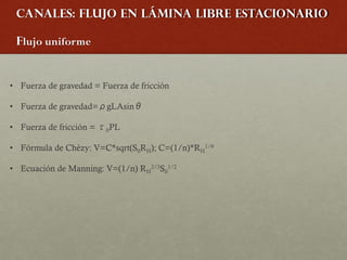 Canales: Flujo en lámina libre estacionario
Flujo uniforme
• Fuerza de gravedad = Fuerza de fricción
• Fuerza de gravedad=ρgLAsinθ
• Fuerza de fricción = τ0PL
• Fórmula de Chèzy: V=C*sqrt(S0RH); C=(1/n)*RH
1/6
• Ecuación de Manning: V=(1/n) RH
2/3S0
1/2
 