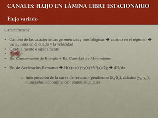 Canales: Flujo en lámina libre estacionario
Flujo variado
Características:
• Cambio de las características geométricas y morfológicas è cambio en el régimen è
variaciones en el calado y la velocidad
• Gradualmente o rápidamente
• P=Phid
• Ec. Conservación de Energía + Ec. Cantidad de Movimiento
• Ec. de Aceleración-Remanso è H(x)=z(x)+y(x)+V2(x)/2g è dH/dx
o Interpretación de la curva de remanso (pendientes (S0-SC), calados (yN-yC),
numerador, denominador): puntos singulares
 