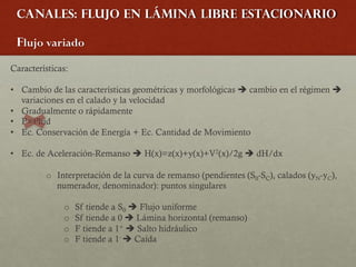 Canales: Flujo en lámina libre estacionario
Flujo variado
Características:
• Cambio de las características geométricas y morfológicas è cambio en el régimen è
variaciones en el calado y la velocidad
• Gradualmente o rápidamente
• P=Phid
• Ec. Conservación de Energía + Ec. Cantidad de Movimiento
• Ec. de Aceleración-Remanso è H(x)=z(x)+y(x)+V2(x)/2g è dH/dx
o Interpretación de la curva de remanso (pendientes (S0-SC), calados (yN-yC),
numerador, denominador): puntos singulares
o Sf tiende a S0 è Flujo uniforme
o Sf tiende a 0 è Lámina horizontal (remanso)
o F tiende a 1+ è Salto hidráulico
o F tiende a 1- è Caída
 