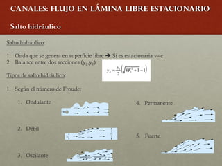 Canales: Flujo en lámina libre estacionario
Salto hidráulico
Salto hidráulico:
1. Onda que se genera en superficie libre è Si es estacionaria v=c
2. Balance entre dos secciones (y2,y1)
Tipos de salto hidráulico:
1. Según el número de Froude:
1. Ondulante
2. Débil
3. Oscilante
4. Permanente
5. Fuerte
 