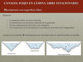 Canales: Flujo en lámina libre estacionario
Movimiento con superficie libre
Hipótesis:
• La superficie libre no está confinada
• La distribución de presiones depende de la gravedad
• No hay deformación del lecho y las márgenes
• Las variaciones en el movimiento se producen en la dirección longitudinal
Aunque en la realidad è distribuciones de velocidad sobre la superficie libre es variable
 