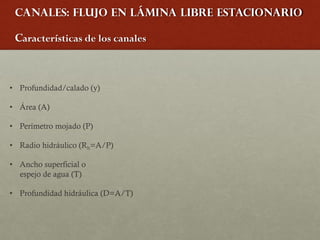 Canales: Flujo en lámina libre estacionario
Características de los canales
• Profundidad/calado (y)
• Área (A)
• Perímetro mojado (P)
• Radio hidráulico (Rh=A/P)
• Ancho superficial o
espejo de agua (T)
• Profundidad hidráulica (D=A/T)
 
