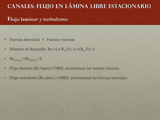 Canales: Flujo en lámina libre estacionario
Flujo laminar y turbulento
• Fuerzas inerciales + Fuerzas viscosas
• Número de Reynolds: Re =(ρRHV)/μ=(RHV)/ν
• Recanales=Retubería/4
• Flujo laminar (Re bajos (<500)): predominan las fuerzas viscosas
• Flujo turbulento (Re altos (>1000)): predominan las fuerzas inerciales
 