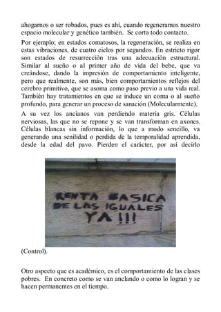 ahogarnos o ser robados, pues es ahí, cuando regeneramos nuestro
espacio molecular y genético también. Se corta todo contacto.
Por ejemplo; en estados comatosos, la regeneración, se realiza en
estas vibraciones, de cuatro ciclos por segundos. En estricto rigor
son estados de resurrección tras una adecuación estructural.
Similar al sueño o al primer año de vida del bebe, que va
creándose, dando la impresión de comportamiento inteligente,
pero que realmente, son más, bien comportamientos reflejos del
cerebro primitivo, que se asoma como paso previo a una vida real.
También hay tratamientos en que se induce un coma o al sueño
profundo, para generar un proceso de sanación (Molecularmente).
A su vez los ancianos van perdiendo materia gris. Células
nerviosas, las que no se repone y se van transforman en axones.
Células blancas sin información, lo que a modo sencillo, va
generando una senilidad o perdida de la temporalidad aprendida,
desde la edad del pavo. Pierden el carácter, por así decirlo




(Control).

Otro aspecto que es académico, es el comportamiento de las clases
pobres. En concreto como se van anclando o como lo logran y se
hacen permanentes en el tiempo.
 